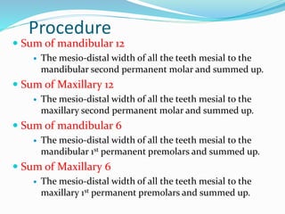 Procedure
 Sum of mandibular 12
 The mesio-distal width of all the teeth mesial to the
mandibular second permanent molar and summed up.
 Sum of Maxillary 12
 The mesio-distal width of all the teeth mesial to the
maxillary second permanent molar and summed up.
 Sum of mandibular 6
 The mesio-distal width of all the teeth mesial to the
mandibular 1st permanent premolars and summed up.
 Sum of Maxillary 6
 The mesio-distal width of all the teeth mesial to the
maxillary 1st permanent premolars and summed up.
 