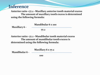 Inference
Anterior ratio <77.2 –Maxillary anterior tooth material excess
The amount of maxillary tooth excess is determined
using the following formula:
Maxillary 6 -
Mandibular 6 x 100
77.2
Anterior ratio> 77.2 –Mandibular tooth material excess
The amount of mandibular tooth excess is
determined using the following formula:
Mandibular 6 -
Maxillary 6 x 77.2
100
 
