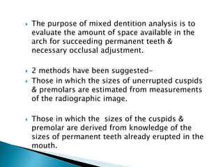  The purpose of mixed dentition analysis is to
evaluate the amount of space available in the
arch for succeeding permanent teeth &
necessary occlusal adjustment.
 2 methods have been suggested-
 Those in which the sizes of unerrupted cuspids
& premolars are estimated from measurements
of the radiographic image.
 Those in which the sizes of the cuspids &
premolar are derived from knowledge of the
sizes of permanent teeth already erupted in the
mouth.
MIXED DENTITION ANALYSIS
 