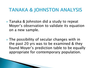  Tanaka & Johnston did a study to repeat
Moyer’s observation to validate its equation
on a new sample.
 The possibility of secular changes with in
the past 20 yrs was to be examined & they
found Moyer’s prediction table to be equally
appropriate for contemporary population.
 