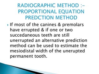  If most of the canines & premolars
have errupted & if one or two
succedaneous teeth are still
unerrupted an alternative prediction
method can be used to estimate the
mesiodistal width of the unerupted
permanent tooth.
 