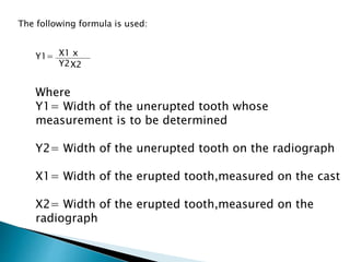 The following formula is used:
Y1= X1 x
Y2X2
Where
Y1= Width of the unerupted tooth whose
measurement is to be determined
Y2= Width of the unerupted tooth on the radiograph
X1= Width of the erupted tooth,measured on the cast
X2= Width of the erupted tooth,measured on the
radiograph
 