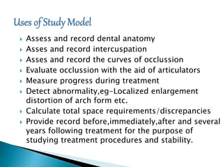  Assess and record dental anatomy
 Asses and record intercuspation
 Asses and record the curves of occlussion
 Evaluate occlussion with the aid of articulators
 Measure progress during treatment
 Detect abnormality,eg-Localized enlargement
distortion of arch form etc.
 Calculate total space requirements/discrepancies
 Provide record before,immediately,after and several
years following treatment for the purpose of
studying treatment procedures and stability.
 
