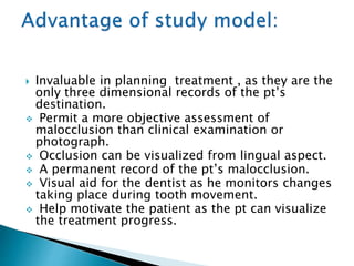  Invaluable in planning treatment , as they are the
only three dimensional records of the pt’s
destination.
 Permit a more objective assessment of
malocclusion than clinical examination or
photograph.
 Occlusion can be visualized from lingual aspect.
 A permanent record of the pt’s malocclusion.
 Visual aid for the dentist as he monitors changes
taking place during tooth movement.
 Help motivate the patient as the pt can visualize
the treatment progress.
 
