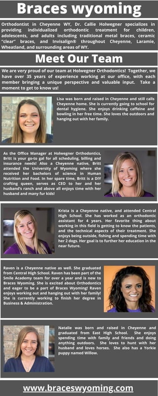 Braces wyoming
Orthodontist in Cheyenne WY, Dr. Callie Holwegner specializes in
providing individualized orthodontic treatment for children,
adolescents, and adults including traditional metal braces, ceramic
“clear” braces, and Invisalign® throughout Cheyenne, Laramie,
Wheatland, and surrounding areas of WY.
Meet Our Team
We are very proud of our team at Holwegner Orthodontics!  Together, we
have over 35 years of experience working at our office, with each
member bringing a unique perspective and valuable input.   Take a
moment to get to know us!
Lisa was born and raised in Cheyenne and still calls
Cheyenne home. She is currently going to school for
dental hygiene. She enjoys drinking caffeine and
bowling in her free time. She loves the outdoors and
hanging out with her family.
As the Office Manager at Holwegner Orthodontics,
Britt is your go-to gal for all scheduling, billing and
insurance needs! Also a Cheyenne native, Britt
attended the University of Wyoming where she
received her bachelors of science in Human
Nutrition and Food. In her spare time, Britt is a DIY
crafting queen, serves as CEO to her and her
husband’s ranch and above all enjoys time with her
husband and many fur kids!
Krista is a Cheyenne native, and attended Central
High School. She has worked as an orthodontic
assistant for 4 years. Her favorite thing about
working in this field is getting to know the patients,
and the technical aspects of their treatment. She
enjoys being outside, fishing and spending time with
her 2 dogs. Her goal is to further her education in the
near future.
Raven is a Cheyenne native as well. She graduated
from Central High School. Raven has been part of the
Smile Academy team for over a year and is new to
Braces Wyoming. She is excited about Orthodontics
and eager to be a part of Braces Wyoming! Raven
enjoys working out and hanging out with her family!
She is currently working to finish her degree in
Business & Administration.
Natalie was born and raised in Cheyenne and
graduated from East High School.   She enjoys
spending time with family and friends and doing
anything outdoors.   She loves to hunt with her
husband and loves horses.   She also has a Yorkie
puppy named Willow.
www.braceswyoming.com
 