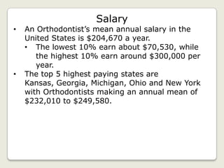 Salary
•   An Orthodontist’s mean annual salary in the
    United States is $204,670 a year.
    • The lowest 10% earn about $70,530, while
       the highest 10% earn around $300,000 per
       year.
•   The top 5 highest paying states are
    Kansas, Georgia, Michigan, Ohio and New York
    with Orthodontists making an annual mean of
    $232,010 to $249,580.
 