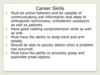Career Skills
•   Must be active listeners and be capable of
    communicating oral information and ideas to
    orthodontic technicians, orthodontic assistants
    as well as patients.
•   Have good reading comprehension skills as well
    as oral.
•   Must have the ability to keep hand and arm
    steady.
•   Should be able to quickly detect when a problem
    has occurred.
•   Must have the ability to precisely grasp and
    assemble small objects.
 