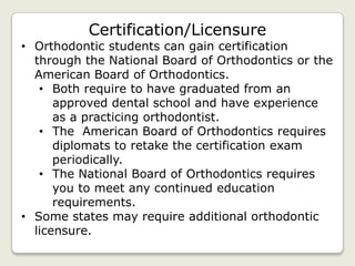 Certification/Licensure
• Orthodontic students can gain certification
  through the National Board of Orthodontics or the
  American Board of Orthodontics.
   • Both require to have graduated from an
      approved dental school and have experience
      as a practicing orthodontist.
   • The American Board of Orthodontics requires
      diplomats to retake the certification exam
      periodically.
   • The National Board of Orthodontics requires
      you to meet any continued education
      requirements.
• Some states may require additional orthodontic
  licensure.
 