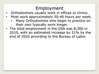 Employment
•  Orthodontists usually work in offices or clinics.
•  Most work approximately 30-40 hours per week.
   • Many Orthodontists who begin to practice on
      their own typically work longer.
• The total employment in the USA was 8,300 in
  2010, with an estimated increase by 21% by the
  end of 2020 according to the Bureau of Labor.
 