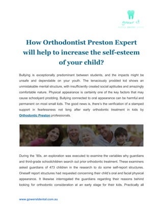 How Orthodontist Preston Expert
will help to increase the self-esteem
of your child?
Bullying is exceptionally predominant between students, and the impacts might be
unsafe and dependable on your youth. The tenaciously prodded kid shows an
unmistakable mental structure, with insufficiently created social aptitudes and amazingly
comfortable nature. Physical appearance is certainly one of the key factors that may
cause schoolyard prodding. Bullying connected to oral appearance can be harmful and
permanent on most small kids. The good news is, there’s the verification of a stamped
support in fearlessness not long after early orthodontic treatment in kids by
Orthodontic Preston​ professionals.
During the ’90s, an exploration was executed to examine the variables why guardians
and third-grade schoolchildren search out prior orthodontic treatment. These examiners
asked guardians of 473 children in the research to do some self-report structures.
Oneself report structures had requested concerning their child’s oral and facial physical
appearance. It likewise interrogated the guardians regarding their reasons behind
looking for orthodontic consideration at an early stage for their kids. Practically all
www.gowerstdental.com.au
 