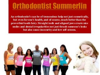Orthodontist Summerlin
An orthodontist's can be of tremendous help not just cosmetically,
but even for one's health, and of course, much better than the
proverbial tooth fairy. Straight teeth and aligned jaws create nice
smiles and dental irregularities not just thrash someone's looks
but also cause insecurity and low self esteem.
 