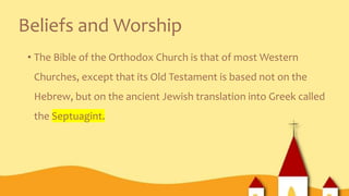 Beliefs and Worship
• The Bible of the Orthodox Church is that of most Western
Churches, except that its Old Testament is based not on the
Hebrew, but on the ancient Jewish translation into Greek called
the Septuagint.
 