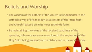 Beliefs and Worship
• The wisdom of the Fathers of the Church is fundamental to the
Orthodox way of life as today's successors of the "true faith
and Church" passed on in its most authentic form.
• By maintaining the virtue of the received teachings of the
apostles, followers are more conscious of the inspiration of the
Holy Spirit being present both in history and in the modern-day.
 