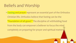 Beliefs and Worship
• Fasting and prayer represent an essential part of the Orthodox
Christian life. Orthodox believe that fasting can be the
"foundation of all good." The discipline of withholding food
from the body can empower a believer to focus the mind
completely on preparing for prayer and spiritual matters.
 