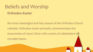 Beliefs and Worship
Orthodox Easter
the most meaningful and holy season of the Orthodox Church
calendar. Orthodox Easter primarily commemorates the
resurrection of Jesus Christ with a series of celebrations or
movable feasts.
 