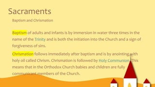 Sacraments
Baptism and Chrismation
Baptism of adults and infants is by immersion in water three times in the
name of the Trinity and is both the initiation into the Church and a sign of
forgiveness of sins.
Chrismation follows immediately after baptism and is by anointing with
holy oil called Chrism. Chrismation is followed by Holy Communion. This
means that in the Orthodox Church babies and children are fully
communicant members of the Church.
 
