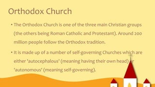 Orthodox Church
• The Orthodox Church is one of the three main Christian groups
(the others being Roman Catholic and Protestant). Around 200
million people follow the Orthodox tradition.
• It is made up of a number of self-governing Churches which are
either 'autocephalous' (meaning having their own head) or
'autonomous' (meaning self-governing).
 