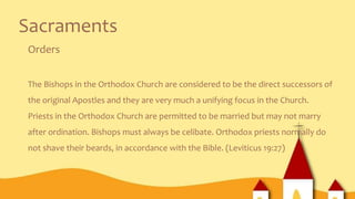 Sacraments
Orders
The Bishops in the Orthodox Church are considered to be the direct successors of
the original Apostles and they are very much a unifying focus in the Church.
Priests in the Orthodox Church are permitted to be married but may not marry
after ordination. Bishops must always be celibate. Orthodox priests normally do
not shave their beards, in accordance with the Bible. (Leviticus 19:27)
 