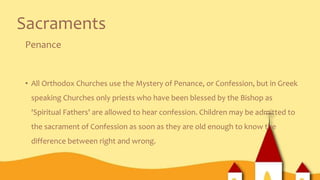 Sacraments
Penance
• All Orthodox Churches use the Mystery of Penance, or Confession, but in Greek
speaking Churches only priests who have been blessed by the Bishop as
'Spiritual Fathers' are allowed to hear confession. Children may be admitted to
the sacrament of Confession as soon as they are old enough to know the
difference between right and wrong.
 