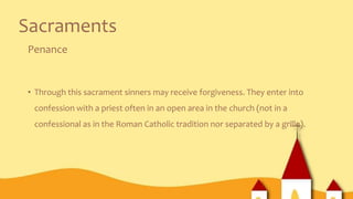 Sacraments
Penance
• Through this sacrament sinners may receive forgiveness. They enter into
confession with a priest often in an open area in the church (not in a
confessional as in the Roman Catholic tradition nor separated by a grille).
 