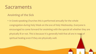 Sacraments
Anointing of the Sick
• In Greek-speaking Churches this is performed annually for the whole
congregation during Holy Week on the eve of Holy Wednesday. Everyone is
encouraged to come forward for anointing with the special oil whether they are
physically ill or not. This is because it is generally held that all are in need of
spiritual healing even if they are physically well.
 
