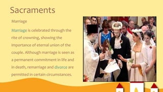 Sacraments
Marriage
Marriage is celebrated through the
rite of crowning, showing the
importance of eternal union of the
couple. Although marriage is seen as
a permanent commitment in life and
in death, remarriage and divorce are
permitted in certain circumstances.
 