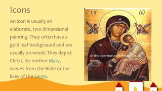 Icons
An icon is usually an
elaborate, two dimensional
painting. They often have a
gold leaf background and are
usually on wood. They depict
Christ, his mother Mary,
scenes from the Bible or the
lives of the Saints.
 