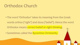 Orthodox Church
• The word 'Orthodox' takes its meaning from the Greek
words orthos ('right') and doxa ('belief'). Hence the word
Orthodox means correct belief or right thinking.
• Sometimes called the Byzantine Christianity
 