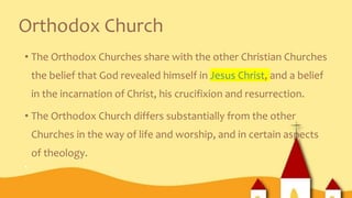 Orthodox Church
• The Orthodox Churches share with the other Christian Churches
the belief that God revealed himself in Jesus Christ, and a belief
in the incarnation of Christ, his crucifixion and resurrection.
• The Orthodox Church differs substantially from the other
Churches in the way of life and worship, and in certain aspects
of theology.
•
 