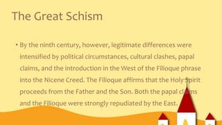The Great Schism
• By the ninth century, however, legitimate differences were
intensified by political circumstances, cultural clashes, papal
claims, and the introduction in the West of the Filioque phrase
into the Nicene Creed. The Filioque affirms that the Holy Spirit
proceeds from the Father and the Son. Both the papal claims
and the Filioque were strongly repudiated by the East.
 