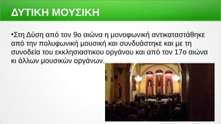 ΔΥΤΙΚΗ ΜΟΥΣΙΚΗ
●
Στη Δύση από τον 9ο αιώνα η μονοφωνική αντικαταστάθηκε
από την πολυφωνική μουσική και συνδυάστηκε και με τη
συνοδεία του εκκλησιαστικου οργάνου και από τον 17ο αιώνα
κι άλλων μουσικών οργάνων.
 