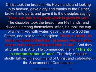 Christ took the bread in His Holy hands and looking
 up to heaven, gave glory and thanks to the Father,
broke it into parts and gave it to the disciples saying:
  "Take, eat, this is my body which is given for you".
   The disciples took the bread from His hands, and
 divided it among themselves. After, He took the cup
   of wine mixed with water, gave thanks to God the
Father, and said to the disciples: "Drink ye all of it, for
this is my blood of the New Testament which is shed
for you and many for the remission of sins". And they
all drank of it. After, He commanded them: "This do
    in remembrance of me". The Holy Apostles
strictly fulfilled this command of Christ and celebrated
                the Sacrament of Communion.
                   www.orthodoxtv.in       10
 