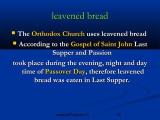 leavened bread
 The Orthodox Church uses leavened bread
 According to the Gospel of Saint John Last
             Supper and Passion
took place during the evening, night and day
   time of Passover Day, therefore leavened
       bread was eaten in Last Supper. 



              www.orthodoxtv.in   12
 
