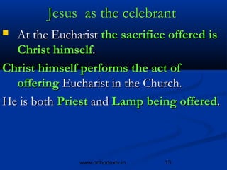 Jesus as the celebrant
 At the Eucharist the sacrifice offered is
  Christ himself.
Christ himself performs the act of
  offering Eucharist in the Church.
He is both Priest and Lamp being offered.



               www.orthodoxtv.in   13
 