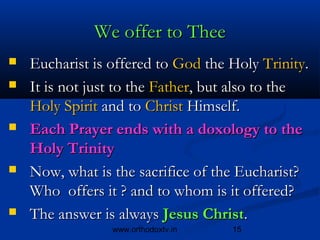 We offer to Thee
   Eucharist is offered to God the Holy Trinity.
   It is not just to the Father, but also to the 
    Holy Spirit and to Christ Himself.
   Each Prayer ends with a doxology to the
    Holy Trinity
   Now, what is the sacrifice of the Eucharist?
    Who offers it ? and to whom is it offered?
   The answer is always Jesus Christ.
                 www.orthodoxtv.in   15
 