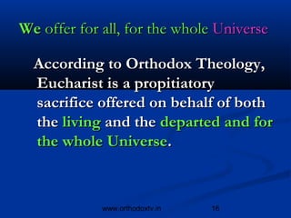 We offer for all, for the whole Universe

  According to Orthodox Theology,
  Eucharist is a propitiatory
  sacrifice offered on behalf of both
  the living and the departed and for
  the whole Universe.



             www.orthodoxtv.in   16
 