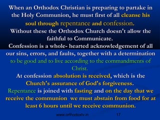 When an Orthodox Christian is preparing to partake in
   the Holy Communion, he must first of all cleanse his
         soul through repentance and confession.
  Without these the Orthodox Church doesn't allow the
                  faithful to Communicate.
 Confession is a whole- hearted acknowledgement of all
our sins, errors, and faults, together with a determination
  to be good and to live according to the commandments of
                             Christ.
     At confession absolution is received, which is the
         Church's assurance of God's forgiveness.
 Repentance is joined with fasting and on the day that we
receive the communion we must abstain from food for at
         least 6 hours until we receive communion.
                   www.orthodoxtv.in       17
 