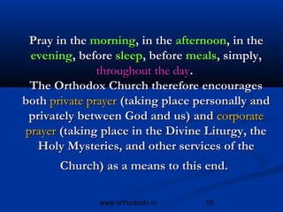 Pray in the morning, in the afternoon, in the
 evening, before sleep, before meals, simply,
               throughout the day.
 The Orthodox Church therefore encourages
both private prayer (taking place personally and
 privately between God and us) and corporate
prayer (taking place in the Divine Liturgy, the
   Holy Mysteries, and other services of the
       Church) as a means to this end.

              www.orthodoxtv.in    19
 
