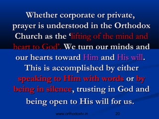 Whether corporate or private,
prayer is understood in the Orthodox
Church as the ‘lifting of the mind and
heart to God’. We turn our minds and
 our hearts toward Him and His will.
    This is accomplished by either
  speaking to Him with words or by
being in silence, trusting in God and
    being open to His will for us.
           www.orthodoxtv.in   20
 