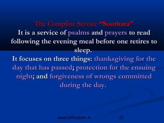 The Compline Service “Soothara”
   It is a service of psalms and prayers to read
following the evening meal before one retires to
                        sleep.
 It focuses on three things: thanksgiving for the
 day that has passed; protection for the ensuing
   night; and forgiveness of wrongs committed
                   during the day. 



               www.orthodoxtv.in    22
 