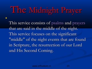 The Midnight Prayer



    This service consists of psalms and prayers
    that are said in the middle of the night.
    This service focuses on the significant
    "middle" of the night events that are found
    in Scripture, the resurrection of our Lord
    and His Second Coming. 


                 www.orthodoxtv.in   23
 