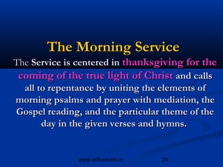The Morning Service
The Service is centered in thanksgiving for the
 coming of the true light of Christ and calls
  all to repentance by uniting the elements of
morning psalms and prayer with mediation, the
Gospel reading, and the particular theme of the
       day in the given verses and hymns.


              www.orthodoxtv.in   24
 