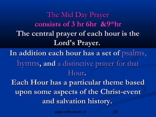 The Mid Day Prayer
        consists of 3 hr 6hr &9thhr
  The central prayer of each hour is the
             Lord's Prayer.
In addition each hour has a set of psalms,
  hymns, and a distinctive prayer for that
                  Hour.
 Each Hour has a particular theme based
  upon some aspects of the Christ-event
          and salvation history.
             www.orthodoxtv.in   25
 