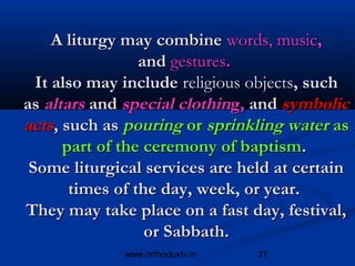 A liturgy may combine words, music,
                 and gestures. 
  It also may include religious objects, such
as altars and special clothing, and symbolic
acts, such as pouring or sprinkling water as
      part of the ceremony of baptism. 
 Some liturgical services are held at certain
       times of the day, week, or year. 
They may take place on a fast day, festival,
                  or Sabbath.
             www.orthodoxtv.in   27
 