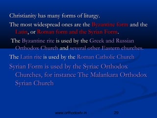 Christianity has many forms of liturgy. 
The most widespread ones are the Byzantine form and the
  Latin, or Roman form and the Syrian Form.
 The Byzantine rite is used by the Greek and Russian
  Orthodox Church and several other Eastern churches.
The Latin rite is used by the Roman Catholic Church
Syrian Form is used by the Syriac Orthodox
  Churches, for instance The Malankara Orthodox
  Syrian Church



                  www.orthodoxtv.in      29
 