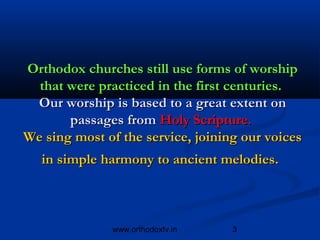 Orthodox churches still use forms of worship
  that were practiced in the first centuries.
 Our worship is based to a great extent on
       passages from Holy Scripture.
We sing most of the service, joining our voices
   in simple harmony to ancient melodies.



               www.orthodoxtv.in   3
 