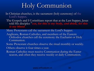 Holy Communion
In Christian churches, is the sacrament (holy ceremony) of the
   Lord's Supper.
 The Gospels and I Corinthians report that at the Last Supper, Jesus
   told His disciples ”eat, for this is my body, and drink, for this
   is my blood.
 Many Protestants call the sacrament the Lord's Supper.
 Anglicans, Roman Catholics, and members of the Eastern
   Orthodox churches call the ceremony the Eucharist or Holy
   Communion.
 Some Protestant churches observe the ritual monthly or weekly.
 Others observe it four times a year.
 Roman Catholics must receive Communion during the Easter
   season, and often they receive weekly or daily Communion.



                      www.orthodoxtv.in            30
 
