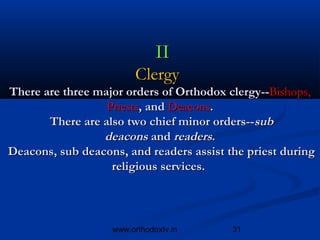 II
                         Clergy  
 There are three major orders of Orthodox clergy--Bishops,
                    Priests, and Deacons.
         There are also two chief minor orders--sub
                   deacons and readers.
 Deacons, sub deacons, and readers assist the priest during
                     religious services. 



                    www.orthodoxtv.in      31
 