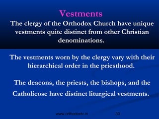 Vestments
The clergy of the Orthodox Church have unique
 vestments quite distinct from other Christian
                denominations.

The vestments worn by the clergy vary with their
     hierarchical order in the priesthood.

 The deacons, the priests, the bishops, and the
Catholicose have distinct liturgical vestments.

               www.orthodoxtv.in   33
 