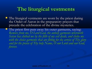 The liturgical vestments
   The liturgical vestments are worn by the priest during
    the Order of Aaron in the preparatory prayers that
    precede the celebration of the divine mysteries.
   The priest first puts away his outer garments, saying:
    Remove from me, O Lord God, the unholy garments wherewith
    Satan has clothed me by the filth of my evil deeds, and clothe me
    with the choice garments that are fitting for the service of Thy glory
    and for the praise of Thy holy Name, O our Lord and our God,
    forever.




                         www.orthodoxtv.in              34
 